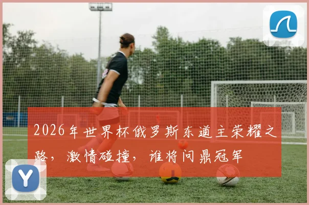 2026年世界杯俄罗斯东道主荣耀之路，激情碰撞，谁将问鼎冠军